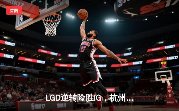 LGD逆转险胜iG，杭州主场赢得电竞之都焦点战