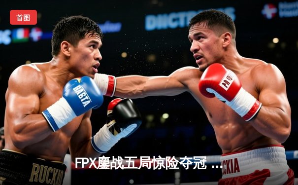 FPX鏖战五局惊险夺冠 雷火杯英雄联盟全球总决赛上演史诗对决