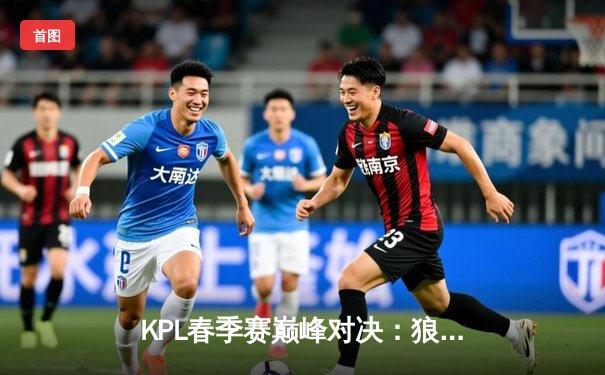 KPL春季赛巅峰对决：狼队鏖战五局险胜eStarPro，Fly吕布天神下凡锁定胜局
