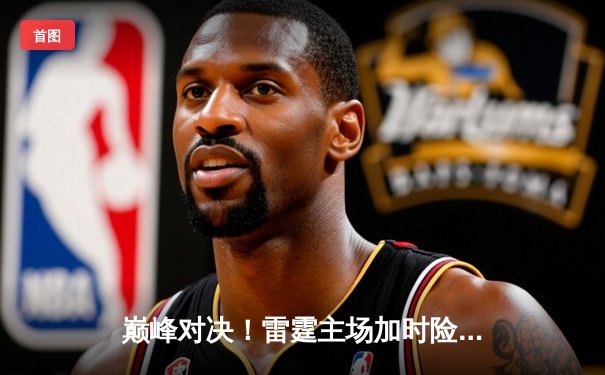 巅峰对决！雷霆主场加时险胜火线，亚历山大狂砍41分率队夺赛点