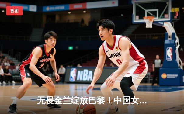 无畏金兰绽放巴黎！中国女篮险胜日本夺金，韩旭李梦合砍47分制胜