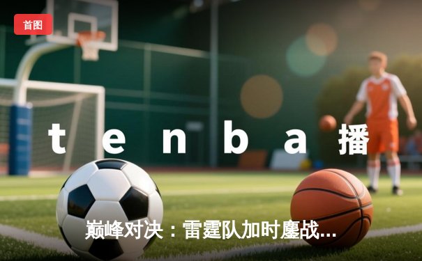 巅峰对决：雷霆队加时鏖战力克火神，詹姆斯·哈登独揽50分创赛季新高