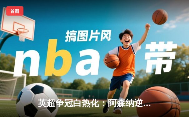 英超争冠白热化：阿森纳逆转曼城登顶，萨卡双响定乾坤