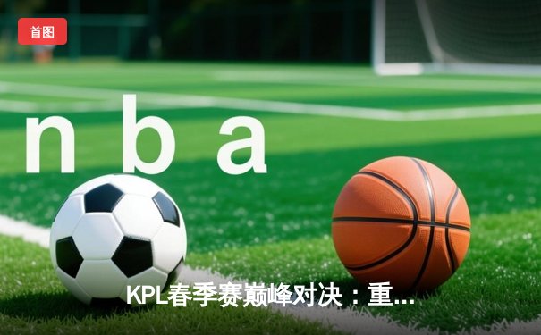 KPL春季赛巅峰对决：重庆狼队鏖战五局险胜北京WB，Fly关羽关键绕后定乾坤